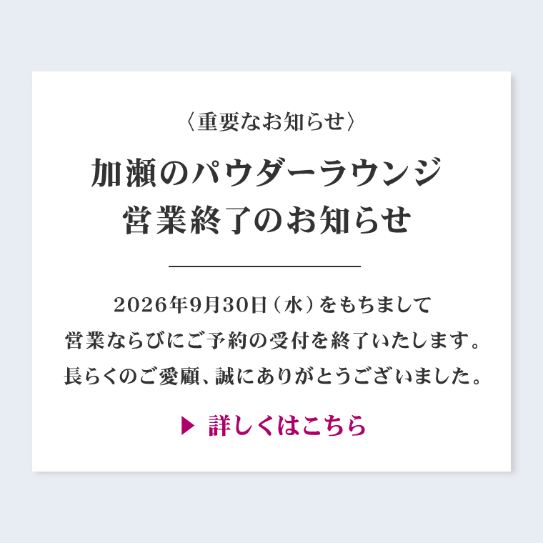〈重要なお知らせ〉加瀬のパウダーラウンジ営業終了のお知らせ。2026年9月30日（水）をもちまして営業ならびにご予約の受付を終了いたします。長らくのご愛顧、誠にありがとうございました。詳しくはこちら。